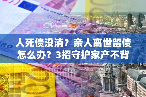 武汉人死债没消？亲人离世留债怎么办？3招守护家产不背锅