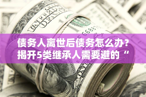 武汉债务人离世后债务怎么办？揭开5类继承人需要避的“坑”